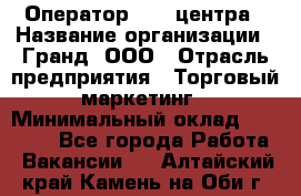 Оператор Call-центра › Название организации ­ Гранд, ООО › Отрасль предприятия ­ Торговый маркетинг › Минимальный оклад ­ 30 000 - Все города Работа » Вакансии   . Алтайский край,Камень-на-Оби г.